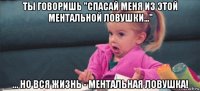 ты говоришь "спасай меня из этой ментальной ловушки..." ... но вся жизнь - ментальная ловушка!