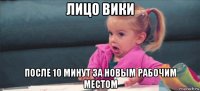 лицо вики после 10 минут за новым рабочим местом