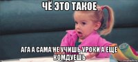 чё это такое ага а сама не учишь уроки а ещё комдуешь