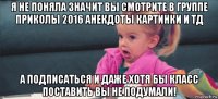 я не поняла значит вы смотрите в группе приколы 2016 анекдоты картинки и тд а подписаться и даже хотя бы класс поставить вы не подумали!