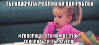 ты нажрала роллов на 800 рублей и говоришь что нам не стоит торопиться. ты охуела?