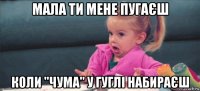 мала ти мене пугаєш коли "чума" у гуглі набираєш