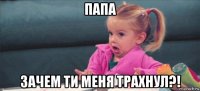 папа зачем ти меня трахнул?!