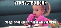 уто чуство коли усяде зробили карантин а в мукачеві нит