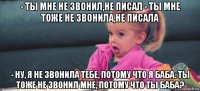 - ты мне не звонил,не писал - ты мне тоже не звонила,не писала - ну, я не звонила тебе, потому что я баба. ты тоже не звонил мне, потому что ты баба?