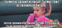 -ты мне не звонил,не писал -ты мне тоже не звонила,не писала -ну я не звонила и не писала,потому что я баба! и ты не звонил,не писал,потому что ты баба?