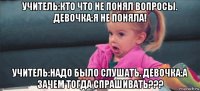 учитель:кто что не понял вопросы. девочка:я не поняла! учитель:надо было слушать. девочка:а зачем тогда спрашивать???