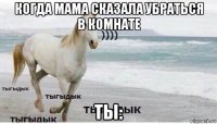 когда мама сказала убраться в комнате ты: