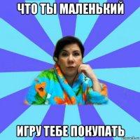 что ты маленький игру тебе покупать