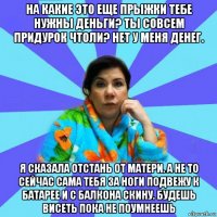 на какие это еще прыжки тебе нужны деньги? ты совсем придурок чтоли? нет у меня денег. я сказала отстань от матери. а не то сейчас сама тебя за ноги подвежу к батарее и с балкона скину. будешь висеть пока не поумнеешь