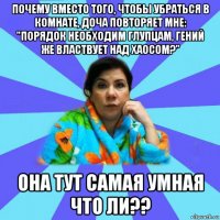 почему вместо того, чтобы убраться в комнате, доча повторяет мне: "порядок необходим глупцам, гений же властвует над хаосом?" она тут самая умная что ли??