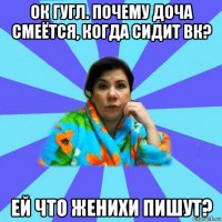 ок гугл. почему доча смеётся, когда сидит вк? ей что женихи пишут?