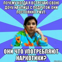 почему когда я встречаю свою дочу на улице с подругой, они постоянно ржут. они что употребляют наркотики?