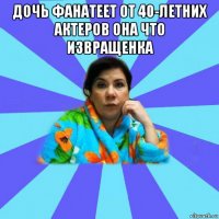 дочь фанатеет от 40-летних актеров она что извращенка 