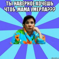 ты наверное хочешь чтоб ,мама умерла??? 