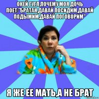 окей гугл,почему моя дочь поет:"братан,давай посидим,давай подымим,давай поговорим" я же ее мать,а не брат