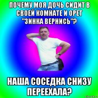 почему моя дочь сидит в своей комнате и орет "зинка вернись"? наша соседка снизу переехала?