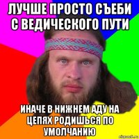 лучше просто съеби с ведического пути иначе в нижнем аду на цепях родишься по умолчанию