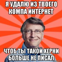 я удалю из твоего компа интернет чтоб ты такой херни больше не писал