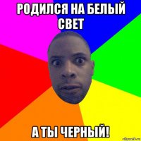 родился на белый свет а ты черный!