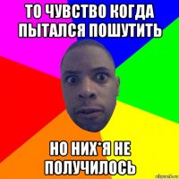 то чувство когда пытался пошутить но них*я не получилось