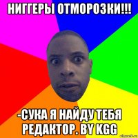 ниггеры отморозки!!! -сука я найду тебя редактор. by kgg