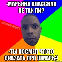 -марьяна классная не так ли? -ты посмел чтото сказать про шмарь?