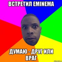 встретил eminema думаю - друг или враг