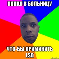 попал в больницу что-бы приминить lsd