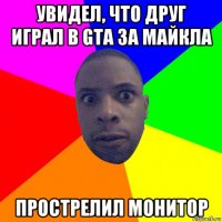 увидел, что друг играл в gta за майкла прострелил монитор