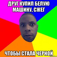 друг купил белую машину, сжег чтобы стала черной