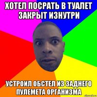 хотел посрать в туалет закрыт изнутри устроил обстел из заднего пулемета организма