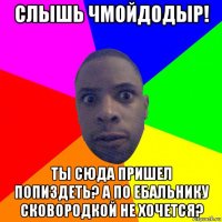 слышь чмойдодыр! ты сюда пришел попиздеть? а по ебальнику сковородкой не хочется?