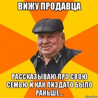 вижу продавца рассказываю про свою семью и как пиздато было раньше...