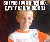 виграв 100к в пенках друг розплакався:) 