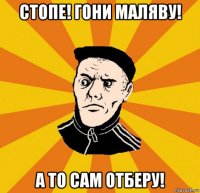 стопе! гони маляву! а то сам отберу!