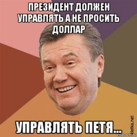 президент должен управлять а не просить доллар управлять петя...