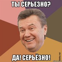 ты серьезно? да! серьёзно!