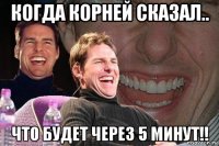 когда корней сказал.. что будет через 5 минут!!