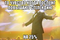 то чувство когда после нг повышают степендию на 25%