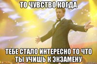 то чувство когда тебе стало интересно то что ты учишь к экзамену