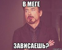 в меге зависаешь?