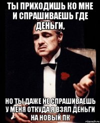 ты приходишь ко мне и спрашиваешь где деньги, но ты даже не спрашиваешь у меня откуда я взял деньги на новый пк