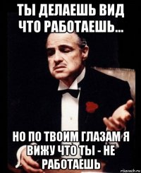 ты делаешь вид что работаешь... но по твоим глазам я вижу что ты - не работаешь