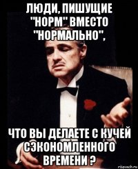 люди, пишущие "норм" вместо "нормально", что вы делаете с кучей сэкономленного времени ?