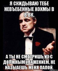 я скидываю тебе невъебенные хохмы в в вк, а ты не смотришь их с должным уважением, не назыаешь меня папой.