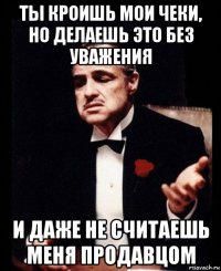 ты кроишь мои чеки, но делаешь это без уважения и даже не считаешь меня продавцом