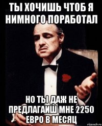 ты хочишь чтоб я нимного поработал но ты даж не предлагаиш мне 2250 евро в месяц