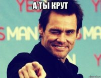 а ты крут 