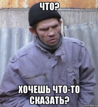 что? хочешь что-то сказать?